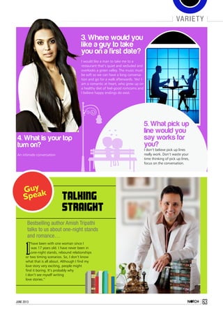 4. What is your top
turn on?
An intimate conversation
3. Where would you
like a guy to take
you on a first date?
I would like a man to take me to a
restaurant that’s quiet and secluded and
overlooks a green valley. The music must
be soft so we can have a long conversa-
tion and go for a walk afterwards. Yes! I
am a romantic at heart, who grew up on
a healthy diet of feel-good romcoms and
I believe happy endings do exist.
5. What pick up
line would you
say works for
you?
I don’t believe pick up lines
really work. Don’t waste your
time thinking of pick up lines,
focus on the conversation.
Bestselling author Amish Tripathi
talks to us about one-night stands
and romance…
TALKING
STRAIGHT
I
have been with one woman since I
was 17 years old. I have never been in
one-night stands, rebound relationships
or two timing scenarios. So, I don’t know
what that is all about. Although I find my
love story very exciting, people might
find it boring. It’s probably why
I don’t see myself writing
love stories.”
variety
63june 2013
 