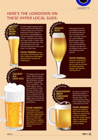 Mango beer from the
juicy Alphonso throws
up interesting flavours
for us to experiment
with. This brew is based
on a classic Belgium
Blonde recipe using a
fruit variation. Using
ripe seasonal Alphonso
mangoes, this beer has
an excellent fruity aroma
and balancing sweet
dryness.
Food pairing:
This goes well with all
foods in a pub. But if
you can get your hands
on Potato pancakes
topped with Salmon,
nothing like it!
MANGO
BEER
Blackberry
Brew
(Karvand
Cider)
Karvand is a local berry
found abundantly in
Maharashtra along the
Western Ghats. This
carefully brewed cider is
fruity, mildly acidic with
a beautiful tarty finish.
Food pairing:
Crêpes are tradition-
ally served with cider.
Crêpes are served with
a variety of fillings,
from the simple sugary
crêpes to flambeed
crêpes or elaborate
savoury fillings
Here's the lowdown on
these hyper local suds:
The Jaggery Ale has deep
amber, almost ruby like
colour and an exception-
ally full-bodied, complex
character, imparted by
its star ingredient – Kol-
hapur jaggery. Gener-
ous quantities of noble
hops (an element used
to stabilise a brew) like
Saaz, combined with the
tropical effervescence of
jaggery gives the pale ale
its fragrant bouquet and
spicy flavour.
Food pairing:
This English bitter,
sweetened with good
old Indian jaggery goes
best with spicy food.
Team it up with Tan-
doori Chicken, Vegetar-
ian Kolhapuri or Paneer
Tikka and you have a
winner!
Jaggery
Ale
(Gur Ale)
Millet
Beer
(Bajri
Beer)
An idle thought triggered after a
hearty meal of Zunka-Bhakari at
a friend’s place got our German
brewmaster, Oliver Schauf to
craft a beer using Bajri/Bajra as
the base ingredient. The result
is Bajri - a smooth well rounded
beer, deep amber in colour, with
a pronounced bready nose. This
full bodied brew has a pro-
nounced silky texture with cereal
notes in its after-taste.
Food pairing: Pastas
pair nicely with this beer. Try it
with a Fettuccine with lightly
spiced chicken and porcini
mushrooms.
variety
65june 2013
 