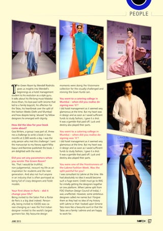 people
67june 2013
T
he Green Room by Wendell Rodricks
gives us insights into Wendell’s
beginnings as a hotel management
student to his evolution as a style guru.
It talks about his life-long muse Malaika
Arora Khan, his love-pact with Jerome that
led to a family boycott, his affection for
the Tatas, his heartbreak over the split of
the Fashion Weeks (Delhi and Mumbai)
and how despite being ‘abused’ by fellow
designers he emerged with dignity.
How did the idea for your book
come about?
Goa Writers, a group I was part of, threw
me a challenge to write a book in two
months at 2,000 words a day. I was the
only person who met this challenge! I sent
the manuscript to my literary agent Mita
Kapur and Raintree published the book. I
am delighted with the result.
Did you set any parameters when
you wrote The Green Room?
Yes. That I would be truthful,
non-judgemental, recount my life as an
inspiration for students and the next
generation. And also not hurt anyone
in an industry that is often portrayed as
being full of crazy designers and fickle
models.
Your first show in Paris – did it
change your life?
Being invited to the Salon Pret a Porter
de Paris is a big deal indeed. Person-
ally, being invited to IGEDO was ca-
reer-changing as I was the first Indian
designer invited to the world’s largest
garment fair. My favourite design
moments were doing the Visionnaire
collection for the visually-challenged and
reviving the Goan Kunbi sari.
You went to a catering college in
Mumbai – when did you realise de-
signing was ‘it’?
I did hotel management as it seemed very
glamorous at the time. But my heart was
in design and as soon as I saved sufficient
funds to study fashion, I gave it a shot.
It was a gamble that paid off. Luck and
destiny also played their parts.
You went to a catering college in
Mumbai – when did you realise de-
signing was ‘it’?
I did hotel management as it seemed very
glamorous at the time. But my heart was
in design and as soon as I saved sufficient
funds to study fashion, I gave it a shot.
It was a gamble that paid off. Luck and
destiny also played their parts.
You were one of the frontrunners of
the Lakme Fashion Week. Was the
split painful for you?
I was consultant to Lakme at the time. We
had absolutely no idea it would become
such a huge event. Credit must go to IMG
for initially getting the designers together
on one platform. When Lakme split from
FDCI (Fashion Design Council of India), I
was unaffected. However, some ambitious
designers called me names but I forgive
them as they had no idea of my history
with Lakme or that I looked upon Simone
Tata more like a favourite aunt or that the
Tatas are a family I admire and am happy
to work for.
 