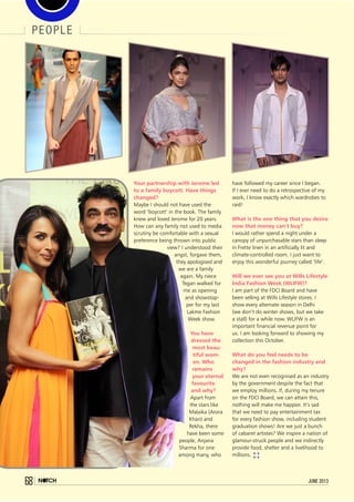 people
68 june 2013
Your partnership with Jerome led
to a family boycott. Have things
changed?
Maybe I should not have used the
word ‘boycott’ in the book. The family
knew and loved Jerome for 20 years.
How can any family not used to media
scrutiny be comfortable with a sexual
preference being thrown into public
view? I understood their
angst, forgave them,
they apologised and
we are a family
again. My niece
Tegan walked for
me as opening
and showstop-
per for my last
Lakme Fashion
Week show.
You have
dressed the
most beau-
tiful wom-
en. Who
remains
your eternal
favourite
and why?
Apart from
the stars like
Malaika (Arora
Khan) and
Rekha, there
have been some
people, Anjana
Sharma for one
among many, who
have followed my career since I began.
If I ever need to do a retrospective of my
work, I know exactly which wardrobes to
raid!
What is the one thing that you desire
now that money can’t buy?
I would rather spend a night under a
canopy of unpurchasable stars than sleep
in Frette linen in an artificially lit and
climate-controlled room. I just want to
enjoy this wonderful journey called ‘life’.
Will we ever see you at Wills Lifestyle
India Fashion Week (WLIFW)?
I am part of the FDCI Board and have
been selling at Wills Lifestyle stores. I
show every alternate season in Delhi
(we don’t do winter shows, but we take
a stall) for a while now. WLIFW is an
important financial revenue point for
us. I am looking forward to showing my
collection this October.
What do you feel needs to be
changed in the fashion industry and
why?
We are not even recognised as an industry
by the government despite the fact that
we employ millions. If, during my tenure
on the FDCI Board, we can attain this,
nothing will make me happier. It’s sad
that we need to pay entertainment tax
for every fashion show, including student
graduation shows! Are we just a bunch
of cabaret artistes? We inspire a nation of
glamour-struck people and we indirectly
provide food, shelter and a livelihood to
millions.
 