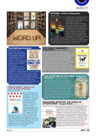 69May 2013
Govinda – Krishna Udayasankar
(Hachette India)
For generations, the firstborn dynasty
of scholar-sages, descendants of
Vasishta Varuni and protectors of the
Divine Order on earth, has
dominated Aryavarta, the ancient
realm of the noble. For just as long,
the Angirasa family of Firewrights
has defied them. In the aftermath of
the centuries-long conflict between
the two orders, the once-united
empire of Aryavarta lies splintered.
Now, the last Secret Keeper of the
Firewrights is dead, killed by a violent
hand, and the battle for supreme power in the empire is
about to begin. Govinda Shauri, a cowherd-turned-prince and
now Commander of the armies of Dwaraka, must use all his
cunning to protect his people and those he loves.
Chutnefying English
(Penguin Books India)
Something’s happened to
English; and to Hindi. These
two languages need to be
understood anew through
their hybridization into
Hinglish - a mixture that has
begun to make itself heard
everywhere. How did this
form of urban
communication evolve? Is
this language the new and
trendy idiom of a youthful
population no longer competent in either English or
Hindi? Or is it an Indianized version of a once-
colonial language, claiming its legitimate place
alongside India’s many languages? Chutnefying
English: The Phenomenon of Hinglish, the first book
on the subject, takes a serious look at this
widespread phenomenon of our times which has
pervaded every aspect of our daily lives.
The Cubicle Manifesto –
Mainak Dhar (Random House India)
Welcome to the cubicle. The desk space you
occupy for hours on end. Where creativity is dead
and stress levels are high, where you feel guilty for
leaving, but reluctant to arrive. Is this the place
you’d really like to be? Stressed office worker
Mayukh can’t believe his misfortune when his
computer gets infected by a virus. The virus seems
to have its own agenda and it soon starts a
revolution that will change how Mayukh works
forever. A business parable for the modern age, this
book is essential reading for anyone who wants to
reduce stress and achieve a better work-life balance.
The Other Side of the Table – Madhumita
Mukherjee (Fingerprint Publishing)
The Other Side of the Table is a story about
letters shared between its two protagonists,
Abhi, who is training to be a neurosurgeon in
London, and Uma, who is just stepping into the
world of medicine in Kolkata. Spanning almost
a decade, they ink their emotions onto paper,
and their lives get chronicled in this subtly
nuanced conversation through letters – about
dreams, desires, heartbreaks, and longings,
about a proverbial good life falling apart, about
a failed marriage, a visceral loss, and about a
dream that threatens social expectations.
Wondering what to read ? Here’s a selection of some of the
e-books making waves in the subcontinent
Amul’s India – Based on 50
years of Amul advertising
(Harper Collins India)
The Amul campaign tells
the stories of India, one
hoarding at a time. The
hoardings are markers of
the ‘popular’ history of
India and have been
followed by fans for
decades. Timeless and
ageless, this long-
running campaign has
captivated Indians of all
ages. The key character
in this saga is the little
girl in polka dots, who
helped Amul Butter win over an entire nation.
This book celebrates her journey through the
eyes of prominent writers, public figures and the
subjects of the hoardings themselves. The book
is rife with a series of vignettes, creating a
patchwork quilt of essays, snippets and
selections of classic hoardings.
variety
Mahanayak Revisited: The World of
Uttam Kumar – Swapan Mullick (Westland Limited)
Veteran film critic Swapan Mullick’s Mahanayak Revisited goes behind the
professional life and public face of Bengal’s most
idolized actor Uttam Kumar, to reveal little-known
details of the star’s unconscious power in the film
industry for more than thirty years, the dazzling
achievements dampened by dud disappointments,
and the aberrations attendant on a life constantly in
the floodlights – all of which have resulted in, for
cine lovers, an attachment that survives years after
his death. Mullick researches the reason for our
undying worship of, and emotional links with,
Bengal s most enduring screen hero, emerging with
a gripping portrait of a true master of his art.
 