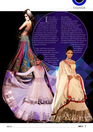 fashion
7june 2013
I
t was in the
nineties when a
young Manish
Malhotra realised that if he
wanted to make a transition
from modelling to designing
he had to have the resources to
launch his own line. Not only that,
it would also mean competing with
well-established stalwarts like Tarun
Tahiliani, Rohit Bal and Abu-Sandeep.
Manish took the road less travelled – he
decided to start costume designing for
films, something none of the other
designers had done.
Today 1,000 films and 23 years
later Manish says it has been a
journey well travelled, with many
milestones achieved.
There is no other
designer who works
with almost all the top
leading ladies –
Katrina
Kaif, Kareena
Kapoor, Priyanka
Chopra and Sonam Kapoor
to Deepika Padukone and
even Alia Bhatt without anyone
telling him not to work with
the other. Manish is converting a
vintage haveli in Mehrauli into the
biggest ever designer showroom in
India. He has met and dressed Michael
Jackson and Hollywood celebrities like
Demi Moore, Kylie Minogue, Kate Moss
and Reese Witherspoon. He is launching
his nephew Puneet Malhotra and is
finally getting accepted
by couturiers as a
true trailblazer
especially for
his efforts in
 