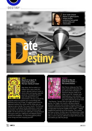 70 june 2013
destiny
Tarot reader Sheetal
Dewan is a gifted psychic
whose intuitive
predictions have guided
several celebs and
industrialists
Destiny
atewith
Aries
March 21 to April 19
Card of the month —
The Sun: Clarity of vision
Dear Aries, the Sun which is a
brilliant star in your chart this
month, denotes clarity of vision, a
divine order coming your way and
positivity. It dissipates all that is
grey and gloomy from your
environment. The Sun is one of my
favourite cards as it presents your surroundings with
joyfulness and a ray of hope. It suggests good news for
expectant mothers this month and for those who are
hoping to start a family. This is your month. The first half
of the month is all about family celebrations, travel and
rejuvenation; the second half however bestows good
health. On the work front you will build a strong sense of
enthusiasm with your colleagues and delayed projects
should find completion. So stop being gloomy about
minor things and start enjoying yourself!
Taurus
April 20 to May 20
Card of the month —
The Lovers:Choices
Dear Taurus, today you face The
Lovers card which represents that
you stand at the crossroads. A
significant decision needs to be
made in your life. However, your
head leads you in one direction
where practicality rules even though
your heart aches for you to be more
`free-flowing.’ Taurians who are single will attract a
partner. For singles, this month is all about physical
attraction, attention and intimacy. It however does not
indicate commitment of any kind. Couples may go through
a rough patch during the middle of the month — feeling
trapped and wanting out of the situation. This is where
you have a choice: to either stay in the relationship or slide
out of it. On the financial front you may encounter certain
risks, in such a case you will have to weigh all the pros and
cons before you take the plunge.
 