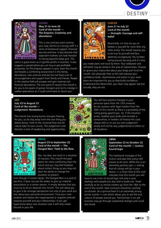 71june 2013
destiny
Gemini
May 21 to June 20 
Card of the month —
The Empress: Creativity and
abundance
This is one card you want coming
your way, Gemini as it brings with it a
sense of emotional support, financial
security and love. It also denotes that
expectant mothers can look forward
to having beautiful baby girls. This
card is a good omen as it signifies profits in business. It also
suggests a period where you can buy or get profitable
properties. As The Empress appears in your chart this month
she heralds a comforting environment in the family,
abundance, new ventures and last but not least a lot of
encouragement and support from family and friends. People
in the creative field will prosper and gain material and
financial abundance. The one word of caution this month is
for you to be aware of gossip mongers and not to indulge in
useless speculation as it could come back to haunt you!
Virgo
August 23 to September 22
Card of the month — The
Hanged Man: Yield to the flow
You, my dear, are stuck in a situation
of inaction. This month the past
seems far more comforting than the
future and you may feel hopeless
about certain things as you may not
have the ability to change the
situation at present.  
Even though in certain decks, The Hanged Man is a card of
sacrifice, it does not ask the seeker to give up material
associations or a certain person. It simply denotes that you
must try to be an observer this month. This will allow you
to gain a far stronger perspective not only of your work but
also about your personal environment. Trust your inner
wisdom and release the inappropriate or negative attitude
towards yourself and your relationships. If you get
hyperactive about any situation now it will only create
discord in your life.
Libra
September 23 to October 22
Card of the month — Justice:
Sound logic
The traditional message of the
Justice card says that justice will
prevail at all costs. While this is an
extremely positive sign — stating
that all rulings will go in your
favour — a closer look at this card
indicates that this month you will
have to use a ton of sound logic not only in your
dealings with people but also with a loved one. Tread
carefully as far as money matters go from the 18th to the
end of the month. New contracts should be carefully
scrutinised. At a spiritual level it’s an extremely strong
karmic month — one which allows you to see the true
colours of people around you. Partnerships in an old
business may go through substantial changes and could
also break.
Cancer
June 21 to July 22
Card of the month
— Strength: Courage and self-
belief
Moonchild, it’s time for you to
believe in yourself far more than any
other entity. This month teaches you
to be true to yourself and face
adversity courageously. You’ve been
lazing around too long and it’s time
you made plans and stuck by them. Your willpower and
self-belief may be tested in the area of relationships. Choose
to ignore your insecurities about your body and mind this
month. Get physically fitter as this will improve your
confidence levels. Assertiveness and action in your work
place are important for you as they build confidence.
Understand this Moonchild, your fears may appear real but
actually, they are not.
Leo
July 23 to August 22
Card of the month —
Judgement: Resolutions
This month has strong karmic energies flowing
for you, so do stay away from the one thing you
detest doing. Yield to the universal flow and let
nature take its own course. The Judgement card
denotes a time of awakening and opportunities.
You will face positive changes in your
personal space from the 12th onwards.
Do be cautious with legal matters from the
20th of this month as there is a possibility of the
ruling going against you. So, if the situation
arises, swallow your pride and consider a
compromise. In matters of finance this card
always tells us to use our own judgement
wisely and not be very judgemental of others or
of situations.
 
