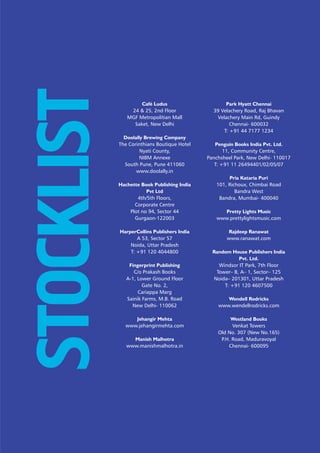 1May 2013
STOCKLIST Café Ludus
24 & 25, 2nd Floor
MGF Metropolitian Mall
Saket, New Delhi
Doolally Brewing Company
The Corinthians Boutique Hotel
Nyati County,
NIBM Annexe
South Pune, Pune 411060
www.doolally.in
Hachette Book Publishing India
Pvt Ltd
4th/5th Floors,
Corporate Centre
Plot no 94, Sector 44
Gurgaon-122003
HarperCollins Publishers India
A 53, Sector 57
Noida, Uttar Pradesh
T: +91 120 4044800
Fingerprint Publishing
C/o Prakash Books
A-1, Lower Ground Floor
Gate No. 2,
Cariappa Marg
Sainik Farms, M.B. Road
New Delhi- 110062
Jehangir Mehta
www.jehangirmehta.com
Manish Malhotra
www.manishmalhotra.in
Park Hyatt Chennai
39 Velachery Road, Raj Bhavan
Velachery Main Rd, Guindy
Chennai- 600032
T: +91 44 7177 1234
Penguin Books India Pvt. Ltd.
11, Community Centre,
Panchsheel Park, New Delhi- 110017
T: +91 11 26494401/02/05/07
Pria Kataria Puri
101, Richoux, Chimbai Road
Bandra West
Bandra, Mumbai- 400040
Pretty Lights Music
www.prettylightsmusic.com
Rajdeep Ranawat
www.ranawat.com
Random House Publishers India
Pvt. Ltd.
Windsor IT Park, 7th Floor
Tower– B, A– 1, Sector– 125
Noida– 201301, Uttar Pradesh
T: +91 120 4607500
Wendell Rodricks
www.wendellrodricks.com
Westland Books
Venkat Towers
Old No. 307 (New No.165)
P.H. Road, Maduravoyal
Chennai- 600095
 