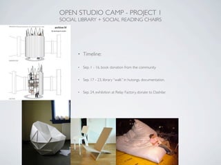 OPEN STUDIO CAMP - PROJECT 1
SOCIAL LIBRARY + SOCIAL READING CHAIRS




      •   Timeline:

      •   Sep. 1 - 16, book donation from the community.


      •   Sep. 17 - 23, library “walk” in hutongs. documentation.


      •   Sep. 24, exhibition at Relay Factory, donate to Dashilar.
 