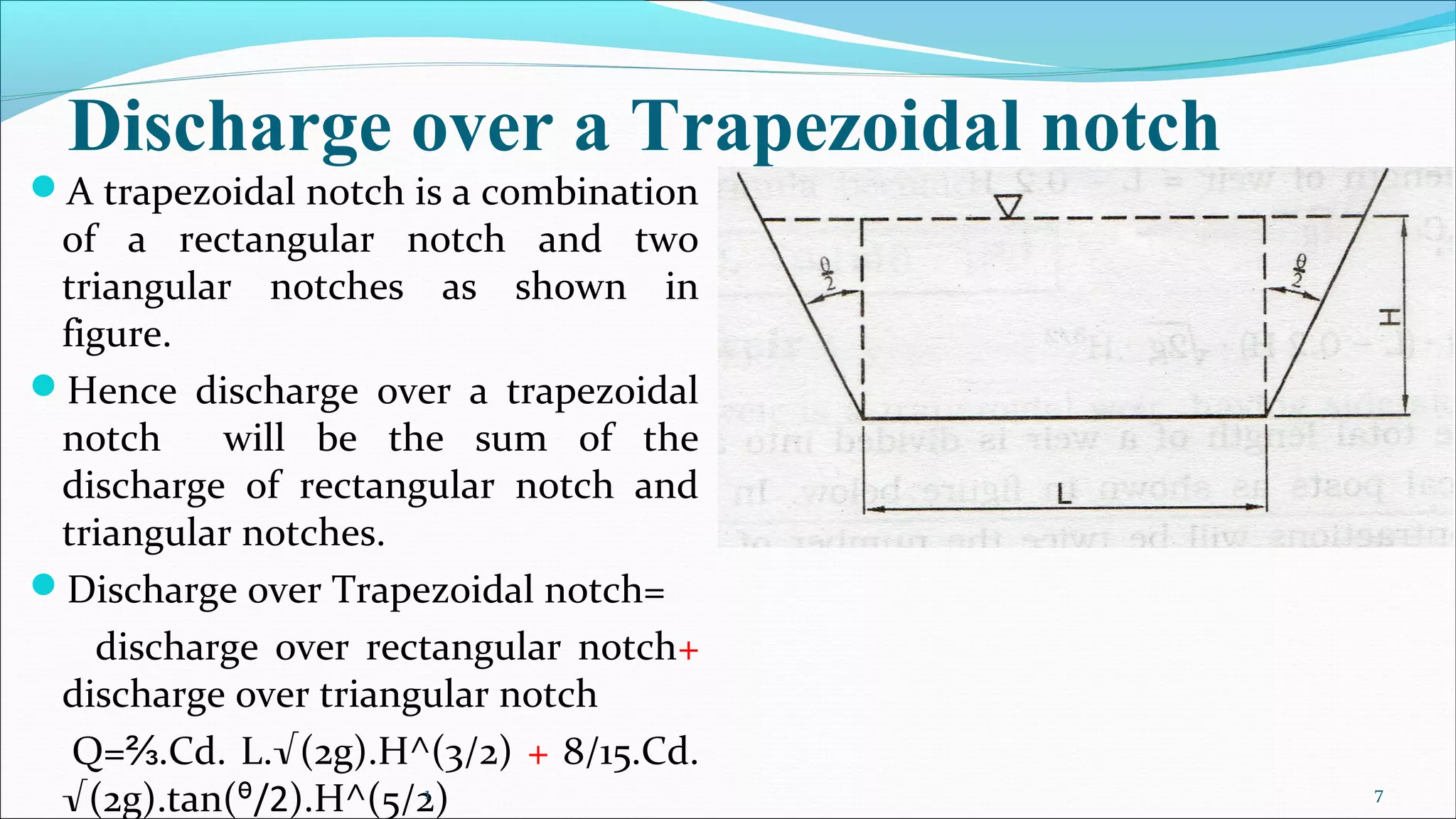 Discharge over a Trapezoidal notch
A trapezoidal notch is a combination
of a rectangular notch and two
triangular notches as shown in
figure.
Hence discharge over a trapezoidal
notch will be the sum of the
discharge of rectangular notch and
triangular notches.
Discharge over Trapezoidal notch=
discharge over rectangular notch+
discharge over triangular notch
Q= .Cd. L.⅔ √(2g).H^(3/2) + 8/15.Cd.
√(2g).tan( /2ᶿ ).H^(5/2)1 7
 
