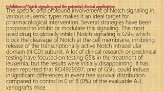 Inhibitors of Notch signaling and the potential clinical application
The specific and profound involvement of Notch signaling in
various leukemic types makes it an ideal target for
pharmacological intervention. Several strategies have been
proposed to inhibit or modulate this signaling. The most
used drug to globally inhibit Notch signaling is GSIs, which
block the cleavage of Notch at the cell membrane, inhibiting
release of the transcriptionally active Notch intracellular
domain (NICD) subunit. A lot of clinical research or preclinical
testing have focused on testing GSIs in the treatment of
leukemia, but the results were initially disappointing. It has
been reported that RO4929097, one of GSIs, could induce
insignificant differences in event free survival distribution
compared to control in 0 of 8 (0%) of the evaluable ALL
xenografts mice.
 
