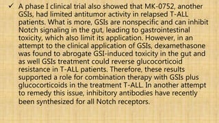  A phase I clinical trial also showed that MK-0752, another
GSIs, had limited antitumor activity in relapsed T-ALL
patients. What is more, GSIs are nonspecific and can inhibit
Notch signaling in the gut, leading to gastrointestinal
toxicity, which also limit its application. However, in an
attempt to the clinical application of GSIs, dexamethasone
was found to abrogate GSI-induced toxicity in the gut and
as well GSIs treatment could reverse glucocorticoid
resistance in T-ALL patients. Therefore, these results
supported a role for combination therapy with GSIs plus
glucocorticoids in the treatment T-ALL. In another attempt
to remedy this issue, inhibitory antibodies have recently
been synthesized for all Notch receptors.
 