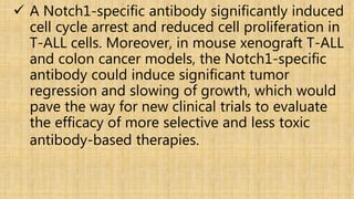  A Notch1-specific antibody significantly induced
cell cycle arrest and reduced cell proliferation in
T-ALL cells. Moreover, in mouse xenograft T-ALL
and colon cancer models, the Notch1-specific
antibody could induce significant tumor
regression and slowing of growth, which would
pave the way for new clinical trials to evaluate
the efficacy of more selective and less toxic
antibody-based therapies.
 