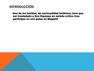 INTRODUCCIÓN
 Uno de los heridos, de nacionalidad británica, tuvo que
 ser trasladado a Son Espases en estado crítico tras
 participar en una pelea en Magaluf
 