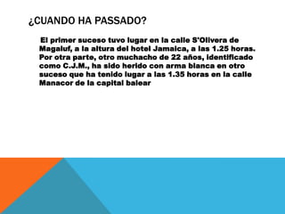 ¿CUANDO HA PASSADO?
 El primer suceso tuvo lugar en la calle S'Olivera de
 Magaluf, a la altura del hotel Jamaica, a las 1.25 horas.
 Por otra parte, otro muchacho de 22 años, identificado
 como C.J.M., ha sido herido con arma blanca en otro
 suceso que ha tenido lugar a las 1.35 horas en la calle
 Manacor de la capital balear
 