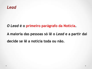 Lead 	



O Lead é o primeiro parágrafo da Notícia.

A maioria das pessoas só lê o Lead e a partir daí

decide se lê a notícia toda ou não.
 