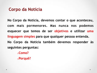 Corpo da Notícia	

No Corpo da Notícia, devemos contar o que aconteceu,
com mais pormenores. Mas nunca nos podemos
esquecer que temos de ser objetivos e utilizar uma
linguagem simples para que qualquer pessoa entenda.
No Corpo da Notícia também devemos responder às
seguintes perguntas:
      o Como?

      o Porquê?
 