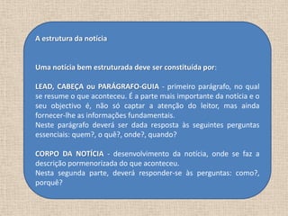 A estrutura da notícia


Uma notícia bem estruturada deve ser constituída por:

LEAD, CABEÇA ou PARÁGRAFO-GUIA - primeiro parágrafo, no qual
se resume o que aconteceu. É a parte mais importante da notícia e o
seu objectivo é, não só captar a atenção do leitor, mas ainda
fornecer-lhe as informações fundamentais.
Neste parágrafo deverá ser dada resposta às seguintes perguntas
essenciais: quem?, o quê?, onde?, quando?

CORPO DA NOTÍCIA - desenvolvimento da notícia, onde se faz a
descrição pormenorizada do que aconteceu.
Nesta segunda parte, deverá responder-se às perguntas: como?,
porquê?
 