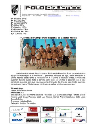 .
           .
           .
           .
           .
           .
           .
           .
           .
           .
           .
           .
               Complexo Desportivo da Unidade – Apartado 505 - 4801-914 Guimarães
               Tel. 253432570      Fax. 253432573      E-mail: poloaquatico@vitoriasc.pt    Website: www.vitoriasc.pt
                   .
3º - Paredes 27Pts..
4º - Fluvial 27Pts x
                   x
5º - Amadora 23Pts
                   x
                   x
6º - Cdup 16Pts
                   x
7º - Sporting 15Pts
8º - Povoense 13Pts
9º - Vitória S.C. 3Pts
10º - Aminata 1Pts

          7ª Jornada do Campeonato Regional de Cadetes Mistos




       A equipa de Cadetes deslocou-se às Piscinas do Fluvial no Porto para defrontar a
equipa do Gespaços B e venceu os 3 primeiros períodos de jogo, tendo empatado o
último, ficando desta forma o resultado em 4-1. Como o resultado indica, o Vitória foi
superior durante quase toda a partida, com todos os atletas a poderem dar o seu
contributo à equipa, sem que houvesse uma diminuição do ritmo de jogo. Estão assim de
parabéns os jovens Vitorianos que continuam a realizar um bom campeonato.

Ficha de jogo:
Local: Piscinas do Fluvial
Resultado: 4-1
Vitória S.C.: João Camacho; Leandro Francisco; Luis Guimarães; Diogo Pereira; Daniel
Ribeiro; José Diogo Pacheco; José Luis Ribeiro; Afonso André Magalhães; João Lobo;
Gonçalo Leite.
Treinador: Nebojsa Ristic
Delegado: António Fernandes


                                                                                       QUIMIGUIMA
 