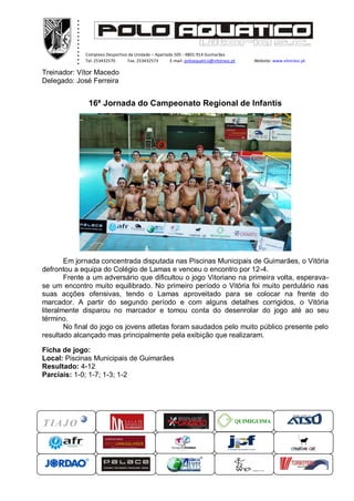 ............ ...xxxxx
Complexo Desportivo da Unidade – Apartado 505 - 4801-914 Guimarães
Tel. 253432570 Fax. 253432573 E-mail: poloaquatico@vitoriasc.pt Website: www.vitoriasc.pt
QUIMIGUIMA
Treinador: Vítor Macedo
Delegado: José Ferreira
16ª Jornada do Campeonato Regional de Infantis
Em jornada concentrada disputada nas Piscinas Municipais de Guimarães, o Vitória
defrontou a equipa do Colégio de Lamas e venceu o encontro por 12-4.
Frente a um adversário que dificultou o jogo Vitoriano na primeira volta, esperava-
se um encontro muito equilibrado. No primeiro período o Vitória foi muito perdulário nas
suas acções ofensivas, tendo o Lamas aproveitado para se colocar na frente do
marcador. A partir do segundo período e com alguns detalhes corrigidos, o Vitória
literalmente disparou no marcador e tomou conta do desenrolar do jogo até ao seu
término.
No final do jogo os jovens atletas foram saudados pelo muito público presente pelo
resultado alcançado mas principalmente pela exibição que realizaram.
Ficha de jogo:
Local: Piscinas Municipais de Guimarães
Resultado: 4-12
Parciais: 1-0; 1-7; 1-3; 1-2
 