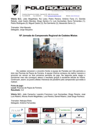 ............ ...xxxxx
Complexo Desportivo da Unidade – Apartado 505 - 4801-914 Guimarães
Tel. 253432570 Fax. 253432573 E-mail: poloaquatico@vitoriasc.pt Website: www.vitoriasc.pt
QUIMIGUIMA
Vitória S.C.: João Magalhães; Rui Lobo; Pedro Pereira; António Faria (1); Damião
Rebelo; José Castro Mendes; Diogo Santos (1); Luis Guimarães; Nuno Fernandes (1);
Pedro Rodrigues (2); Miguel Castro (3); Rui Sarmento (3); Alexandre Serra (1).
Treinador: Vitor Macedo
Delegado: Jorge Sequeira
10ª Jornada do Campeonato Regional de Cadetes Mistos
Os cadetes venceram o encontro frente à equipa de Paredes por três períodos a
dois nas Piscinas de Paços de Ferreira. A equipa Vitorina começou da melhor maneira o
encontro ao vencer os dois primeiros períodos do jogo. Na segunda parte reagiu o
Gondomar mas não conseguiu alterar o resultado graças à excelente atitude do Vitória.
Continuam, assim, os jovens atletas Vitorianos de parabéns pelo campeonato que estão a
realizar.
Ficha de jogo:
Local: Piscinas de Paços de Ferreira
Resultado: 3-2
Vitória S.C.: João Camacho; Leandro Francisco; Luis Guimarães; Diogo Pereira; José
Luis Ribeiro; Afonso André Magalhães; Luis Pereira; Daniel Ribeiro; José Diogo Pacheco.
Treinador: Nebojsa Ristic
Delegado: António Fernandes
 