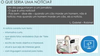 O QUE SERIA UMA NOTÍCIA?
A notícia consiste num texto:
• informativo curto,
• que relata fatos verdadeiros (fuja de “fake
news”,
• escrito de modo objetivo e impessoal,
• atual e que seja de interesse geral,
• com linguagem acessível para todos.
Um dia perguntaram a um jornalista:
- O que é uma notícia?
- Pois bem - disse ele – quando um cão morde um homem, não é
notícia; mas quando um homem morde um cão, eis a notícia.
L. Gabriel – Robinet
 
