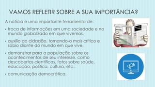 VAMOS REFLETIR SOBRE A SUA IMPORTÂNCIA?
A notícia é uma importante ferramenta de:
• troca de informações em uma sociedade e no
mundo globalizado em que vivemos,
• auxílio ao cidadão, tornando-o mais crítico e
sábio diante do mundo em que vive,
• demonstrar para a população sobre os
acontecimentos de seu interesse, como
descobertas científicas, fatos sobre saúde,
educação, política, cultura, etc.,
• comunicação democrática.
 