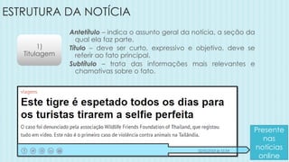 ESTRUTURA DA NOTÍCIA
1)
Titulagem
Antetítulo – indica o assunto geral da notícia, a seção da
qual ela faz parte.
Título – deve ser curto, expressivo e objetivo, deve se
referir ao fato principal.
Subtítulo – trata das informações mais relevantes e
chamativas sobre o fato.
Presente
nas
notícias
online
 