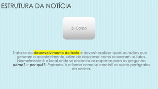ESTRUTURA DA NOTÍCIA
3) Corpo
Trata-se do desenvolvimento do texto e deverá explicar quais as razões que
geraram o acontecimento, além de descrever como ocorreram os fatos.
Normalmente é o local onde se encontra as respostas para as perguntas
oomo? e por quê?. Portanto, é a forma como se constrói os outros parágrafos
da notícia.
 