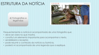 ESTRUTURA DA NOTÍCIA
4) Fotografias e
legendas
Frequentemente a notícia é acompanhada de uma fotografia que:
• deve ser clara no que mostra,
• constitui um elemento importante para acompanhar o texto,
• sensibilizará o receptor,
• pode resumir o conteúdo da notícia ou ilustrá-la,
• poderá vir acompanhada de uma legenda que a explique.
 