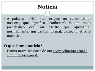 Notícia
 A palavra notícia tem origem no verbo latino

noscere, que significa “conhecer”. É um texto
jornalístico oral ou escrito que apresenta,
normalmente, um caráter formal, curto, objetivo e
narrativo.
O que é uma notícia?
 É uma narrativa curta de um acontecimento atual e
com interesse geral.

 