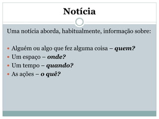 Notícia
Uma notícia aborda, habitualmente, informação sobre:
 Alguém ou algo que fez alguma coisa – quem?
 Um espaço – onde?
 Um tempo – quando?
 As ações – o quê?

 