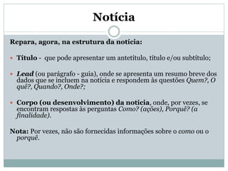 Notícia
Repara, agora, na estrutura da notícia:
 Título - que pode apresentar um antetítulo, título e/ou subtítulo;
 Lead (ou parágrafo - guia), onde se apresenta um resumo breve dos

dados que se incluem na notícia e respondem às questões Quem?, O
quê?, Quando?, Onde?;

 Corpo (ou desenvolvimento) da notícia, onde, por vezes, se

encontram respostas às perguntas Como? (ações), Porquê? (a
finalidade).

Nota: Por vezes, não são fornecidas informações sobre o como ou o
porquê.

 