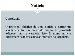 Notícia

Conclusão
O principal objetivo de uma notícia é narrar um
acontecimento, dar uma informação. Ao jornalista
exige-se rigor e verdade. Isto é: numa notícia,
interessam os factos e não as opiniões ao jornalista.

 