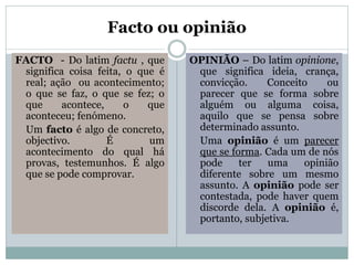 Facto ou opinião
FACTO - Do latim factu , que
significa coisa feita, o que é
real; ação ou acontecimento;
o que se faz, o que se fez; o
que
acontece,
o
que
aconteceu; fenómeno.
Um facto é algo de concreto,
objectivo.
É
um
acontecimento do qual há
provas, testemunhos. É algo
que se pode comprovar.

OPINIÃO – Do latim opinione,
que significa ideia, crança,
convicção.
Conceito
ou
parecer que se forma sobre
alguém ou alguma coisa,
aquilo que se pensa sobre
determinado assunto.
Uma opinião é um parecer
que se forma. Cada um de nós
pode
ter
uma
opinião
diferente sobre um mesmo
assunto. A opinião pode ser
contestada, pode haver quem
discorde dela. A opinião é,
portanto, subjetiva.

 