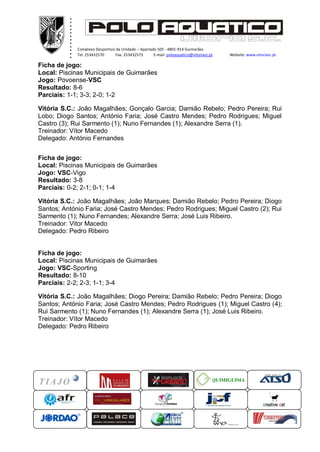 .
           .
           .
           .
           .
           .
           .
           .
           .
           .
           .
           .
               Complexo Desportivo da Unidade – Apartado 505 - 4801-914 Guimarães
               Tel. 253432570      Fax. 253432573      E-mail: poloaquatico@vitoriasc.pt    Website: www.vitoriasc.pt
                  .
                  .
Ficha de jogo:    .
                  x
                  x
Local: Piscinas Municipais de Guimarães
                  x
Jogo: Povoense-VSCx
                  x
Resultado: 8-6
Parciais: 1-1; 3-3; 2-0; 1-2

Vitória S.C.: João Magalhães; Gonçalo Garcia; Damião Rebelo; Pedro Pereira; Rui
Lobo; Diogo Santos; António Faria; José Castro Mendes; Pedro Rodrigues; Miguel
Castro (3); Rui Sarmento (1); Nuno Fernandes (1); Alexandre Serra (1).
Treinador: Vítor Macedo
Delegado: António Fernandes


Ficha de jogo:
Local: Piscinas Municipais de Guimarães
Jogo: VSC-Vigo
Resultado: 3-8
Parciais: 0-2; 2-1; 0-1; 1-4

Vitória S.C.: João Magalhães; João Marques; Damião Rebelo; Pedro Pereira; Diogo
Santos; António Faria; José Castro Mendes; Pedro Rodrigues; Miguel Castro (2); Rui
Sarmento (1); Nuno Fernandes; Alexandre Serra; José Luis Ribeiro.
Treinador: Vitor Macedo
Delegado: Pedro Ribeiro


Ficha de jogo:
Local: Piscinas Municipais de Guimarães
Jogo: VSC-Sporting
Resultado: 8-10
Parciais: 2-2; 2-3; 1-1; 3-4

Vitória S.C.: João Magalhães; Diogo Pereira; Damião Rebelo; Pedro Pereira; Diogo
Santos; António Faria; José Castro Mendes; Pedro Rodrigues (1); Miguel Castro (4);
Rui Sarmento (1); Nuno Fernandes (1); Alexandre Serra (1); José Luis Ribeiro.
Treinador: Vítor Macedo
Delegado: Pedro Ribeiro




                                                                                       QUIMIGUIMA
 