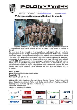 .
          .
          .
          .
          .
          .
          .
          .
          .
          .
          .
          .
              Complexo Desportivo da Unidade – Apartado 505 - 4801-914 Guimarães
              Tel. 253432570      Fax. 253432573      E-mail: poloaquatico@vitoriasc.pt    Website: www.vitoriasc.pt
               .
               .
               .
        9ª Jornada do Campeonato Regional de Infantis
               x
               x
               x
               x
               x




       Integrado no Evento 2013 Minutos a Nadar, decorreu a jornada concentrada
do Campeonato Regional de Infantis, tendo como prato forte o Vitória a defrontar o
Fluvial.
Tal como seria de esperar, o jogo decorreu de forma muito equilibrada, com bastante
emoção dentro e fora de água mas sempre dentro do espírito do fair-play. O Vitória
terminaria o jogo como justo vencedor por 7-6, perante um adversário que nunca
deixou de lutar. No entanto, deparou-se pela frente, um Vitória bastante aguerrido,
que apesar de ter disputado três jogos no dia anterior para o Torneio Internacional
de Pólo-CED 2013, conseguiu reunir forças para ultrapassar esse difícil adversário.
Assim, estão de parabéns os jovens atletas pelo culminar da melhor forma, de um
fim-de-semana repleto de jogos. De parabéns estão também os adeptos dos dois
Clubes, pela forma vibrante como apoiaram as duas equipas durante todo o
encontro.

Ficha de jogo:
Local: Piscinas Municipais de Guimarães
Resultado: 7-6
Parciais: 1-1; 3-3; 2-0; 1-2

Vitória S.C.: João Magalhães; Gonçalo Garcia; Damião Rebelo; Pedro Pereira; Rui
Lobo; Diogo Santos; António Faria; José Castro Mendes; Pedro Rodrigues; Miguel
Castro (3); Rui Sarmento (2); Nuno Fernandes (2).
Treinador: Vítor Macedo
Delegado: José Estima Ferreira


                                                                                      QUIMIGUIMA
 