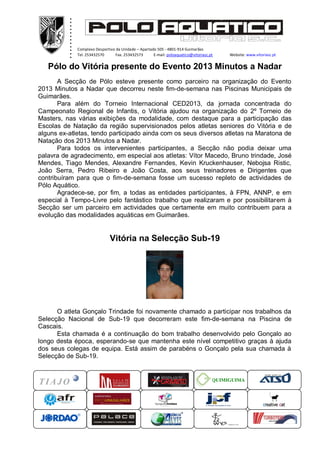 .
          .
          .
          .
          .
          .
          .
          .
          .
          .
          .
          .
              Complexo Desportivo da Unidade – Apartado 505 - 4801-914 Guimarães
              Tel. 253432570      Fax. 253432573      E-mail: poloaquatico@vitoriasc.pt    Website: www.vitoriasc.pt
                .
                .
                .
   Pólo do Vitória presente do Evento 2013 Minutos a Nadar
                x
                x
                x
                x
                x
     A Secção de Pólo esteve presente como parceiro na organização do Evento
2013 Minutos a Nadar que decorreu neste fim-de-semana nas Piscinas Municipais de
Guimarães.
       Para além do Torneio Internacional CED2013, da jornada concentrada do
Campeonato Regional de Infantis, o Vitória ajudou na organização do 2º Torneio de
Masters, nas várias exibições da modalidade, com destaque para a participação das
Escolas de Natação da região supervisionados pelos atletas seniores do Vitória e de
alguns ex-atletas, tendo participado ainda com os seus diversos atletas na Maratona de
Natação dos 2013 Minutos a Nadar.
       Para todos os intervenientes participantes, a Secção não podia deixar uma
palavra de agradecimento, em especial aos atletas: Vítor Macedo, Bruno trindade, José
Mendes, Tiago Mendes, Alexandre Fernandes, Kevin Kruckenhauser, Nebojsa Ristic,
João Serra, Pedro Ribeiro e João Costa, aos seus treinadores e Dirigentes que
contribuíram para que o fim-de-semana fosse um sucesso repleto de actividades de
Pólo Aquático.
       Agradece-se, por fim, a todas as entidades participantes, à FPN, ANNP, e em
especial à Tempo-Livre pelo fantástico trabalho que realizaram e por possibilitarem à
Secção ser um parceiro em actividades que certamente em muito contribuem para a
evolução das modalidades aquáticas em Guimarães.


                               Vitória na Selecção Sub-19




      O atleta Gonçalo Trindade foi novamente chamado a participar nos trabalhos da
Selecção Nacional de Sub-19 que decorreram este fim-de-semana na Piscina de
Cascais.
      Esta chamada é a continuação do bom trabalho desenvolvido pelo Gonçalo ao
longo desta época, esperando-se que mantenha este nível competitivo graças à ajuda
dos seus colegas de equipa. Está assim de parabéns o Gonçalo pela sua chamada à
Selecção de Sub-19.


                                                                                      QUIMIGUIMA
 