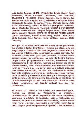 Luis Carlos Santos; CORAL (Presidente, Egidio Xavier Maia;
Secretário, Airton Machado; Tesoureira, Laci Carvalho);
TRADIÇÃO E FOLCLORE (Eliana Gonzatti, Cléris Borba, Ivo
Rambor de Souza e Egidio Maia); HISTÓRIA E PESQUISA (Odila
Casagrande Pacheco, Fernando Freitas, Martíria Souza, João
Maria Alencastro); ARTES PLÁSTICAS (Margareth Volkweis,
Vânius Machado, Giancarlo Tavares); CINEMA E FOTOGRAFIA
(Manoel Soares da Silva, Miguel Ângelo Aires, Clóvis Ramos
Viana, Leandro Flores); GRUPO DE APOIO EM PORTO ALEGRE
(Selma Alencastro, Fidelis Valnei Merg, Gladis Xavier Maia,
Gildo Campos, Rute Martins, Elma Santana, Eugênio Cleto
Campani).

Num passar de olhos pela lista de nomes acima percebe-se
que muitos cidadãos triunfenses - mesmo que alguns estejam
longe daqui - continuam com seus projetos na área cultural e
que outros, infelizmente, já partiram do nosso convívio. Aos
primeiros convocamos para que retornem trazendo outras
pessoas amigas ou conhecidas, ao seio do Centro Cultural
Qorpo Santo, já quase-quase Fundação, novamente como
colaboradores. E, aos últimos, rogamos que torçam por nós de
onde estiverem, pela continuidade deste honroso trabalho em
favor de Triunfo e de seu povo, pois só a cultura distingue
uma cidade, um estado, um país, um continente de outros.
Com esta matéria, a primeira de muitas, queremos registrar
todos os passos que estamos a dar para que a Fundação Qorpo
Santo de fato e de direito assim denominada se constitua na
reunião de tudo que se realiza em termos de cultura na nossa
cidade tornando-se um legado cultural aos que nos
sucederem.

Na manhã do sábado 1º de março, em assembléia geral,
reunida na Câmara de Vereadores, os presentes,
representantes de vários segmentos de nossa sociedade,
aprovaram o estatuto da fundação, após a realização, em
paralelo, da leitura do mesmo em data-show, quando foram
feitas várias emendas, supressões e correções sugeridas ao
texto original pelos componentes da plenária. Deste histórico
 
