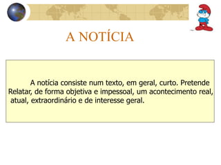 A NOTÍCIA 
A notícia consiste num texto, em geral, curto. Pretende 
Relatar, de forma objetiva e impessoal, um acontecimento real, 
atual, extraordinário e de interesse geral. 
 