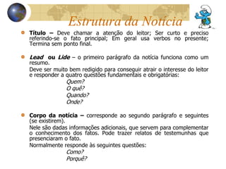Estrutura da Notícia 
Título – Deve chamar a atenção do leitor; Ser curto e preciso 
referindo-se o fato principal; Em geral usa verbos no presente; 
Termina sem ponto final. 
Lead ou Lide – o primeiro parágrafo da notícia funciona como um 
resumo. 
Deve ser muito bem redigido para conseguir atrair o interesse do leitor 
e responder a quatro questões fundamentais e obrigatórias: 
Quem? 
O quê? 
Quando? 
Onde? 
Corpo da notícia – corresponde ao segundo parágrafo e seguintes 
(se existirem). 
Nele são dadas informações adicionais, que servem para complementar 
o conhecimento dos fatos. Pode trazer relatos de testemunhas que 
presenciaram o fato. 
Normalmente responde às seguintes questões: 
Como? 
Porquê? 
 