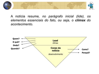 A notícia resume, no parágrafo inicial (lide), os 
elementos essenciais do fato, ou seja, o clímax do 
acontecimento. 
Lead 
clímax 
Corpo da 
notícia 
desenvolvimento 
Quem? 
Como? 
O quê? 
Onde? 
Quando? 
Porquê? 
 