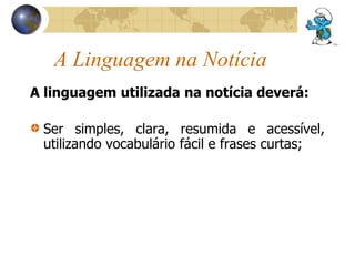 A Linguagem na Notícia 
A linguagem utilizada na notícia deverá: 
Ser simples, clara, resumida e acessível, 
utilizando vocabulário fácil e frases curtas; 
 