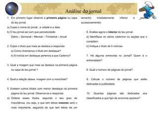 Análise do jornal 
1. Em primeiro lugar observe a primeira página ou capa 
do teu jornal. 
a) Copie o nome do jornal , a cidade e a data. 
b) O teu jornal sai com que periodicidade: 
Diário – Semanal – Mensal – Trimestral – Anual 
2. Copie o título que mais se destaca e responda: 
a) Como chamamos o título em destaque? 
b) A notícia em destaque pertence a que Caderno? 
3. Qual a imagem que mais se destaca na primeira página 
ou capa do teu jornal ? 
4. Qual a relação dessa imagem com a manchete? 
5. Existem outros títulos com menor destaque na primeira 
página do teu jornal. Observe-os e responda: 
a) Ordene esses títulos, segundo o seu grau de 
importância, (ou seja, o que tem letras maiores será o 
mais importante, seguindo do que tem letras de um 
tamanho imediatamente inferior e assim 
sucessivamente). 
6. Analise agora o interior do teu jornal . 
a) Identifique os vários cadernos ou seções que o 
compõem. 
b) Indique o título de 5 notícias. 
7. Há alguma entrevista no Jornal? Quem é o 
entrevistado? 
8. Qual o número de páginas do jornal? 
9. Calcule o número de páginas que estão 
dedicadas à publicidade. 
10. Quantas páginas são dedicadas aos 
classificados e que tipo de anúncios aparece? 
 