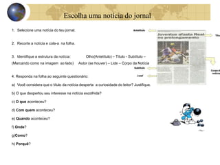 Escolha uma notícia do jornal 
1. Selecione uma notícia do teu jornal. 
2. Recorte a notícia e cola-a na folha. 
3. Identifique a estrutura da notícia: Olho(Antetítulo) – Título - Subtítulo – 
(Marcando como na imagem ao lado) Autor (se houver) – Lide – Corpo da Notícia 
4. Responda na folha ao seguinte questionário: 
a) Você considera que o título da notícia desperta a curiosidade do leitor? Justifique. 
b) O que despertou seu interesse na notícia escolhida? 
c) O que aconteceu? 
d) Com quem aconteceu? 
e) Quando aconteceu? 
f) Onde? 
g)Como? 
h) Porquê? 
