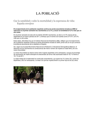 LA POBLACIÓ
Cae la natalidad y sube la mortalidad y la esperanza de vida:
España envejece
El envejecimiento de la población española continua la senda ascendente iniciada en 2009 al
reducirse en el primer semestre los nacimientos un 2,7% y crecer la mortalidad el 9,7% más que un
año antes.
En el primer semestre de este año ha habido 223.853 nacimientos, es decir un 2,7% menos de los
registrados en el mismo periodo de 2011, al tiempo que el número de muertes sumó 217.017, el 9,7%
más que un año antes.
Estos datos, difundidos hoy por el Instituto Nacional de Estadística (INE), reflejan que el envejecimiento
de la población española continua la senda ascendente iniciada en 2009, primer año en el que comenzó
la tendencia decreciente de la natalidad en España.
Así, según la encuesta Movimiento Natural de la Población e Indicadores Demográficos Básicos, el
descenso de los nacimientos es consecuencia del menor número de mujeres en edad fértil y de una
menor fecundidad.
La menor fecundidad se observa tanto entre mujeres españolas como extranjeras, aunque el porcentaje
de nacimientos de madre extranjera ha descendido de forma más acentuada hasta el 18,7 % frente al
19,1 % de 2011.
La edad media de la maternidad ha continuado ascendiendo y ya supera los 31,5 años (32,1 entre las
españolas y 29,0 en extranjeras). La edad a la que las mujeres tienen su primer hijo es de 30,2 años.

 