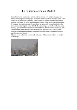 La contaminación en Madrid
La contaminación es un asunto serio en todo el mundo, pero tampoco hay que irse
demasiado lejos para notarla ya que en nuestras mismas ciudades podemos verla, y por
desgracia, en cantidades alarmantes. En Madrid ha alcanzado niveles de notoriedad
mundial, superando en varias ocasiones los niveles de aviso por la alta contaminación.
El principal tipo de contaminación que afecta la región es la contaminación del aire,
causada en su mayor parte por el dióxido de nitrógeno que se expele por los tubos de
escape y que causa irritación en las vías respiratorias. Durante los meses de calor, esta
contaminación se ha concentrado en medidas tales que con la poca ventilación se
hicieron conocidos varios casos de malestares, mareos, dolores de cabeza, migrañas
y problemas respiratorios.
Algunas de sus soluciones podría ser la utilización del transporte público en vez del
coche propio.

 