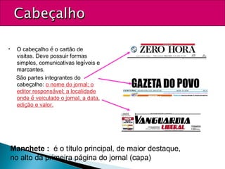 • O cabeçalho é o cartão de
visitas. Deve possuir formas
simples, comunicativas legíveis e
marcantes.
São partes integrantes do
cabeçalho: o nome do jornal; o
editor responsável; a localidade
onde é veiculado o jornal, a data,
edição e valor.
Manchete : é o título principal, de maior destaque,
no alto da primeira página do jornal (capa)
 