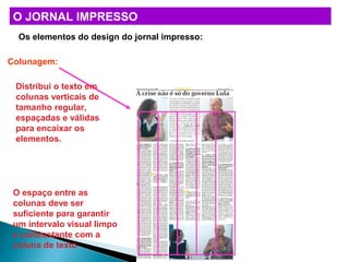 O JORNAL IMPRESSO
Os elementos do design do jornal impresso:
Colunagem:
Distribui o texto em
colunas verticais de
tamanho regular,
espaçadas e válidas
para encaixar os
elementos.
O espaço entre as
colunas deve ser
suficiente para garantir
um intervalo visual limpo
e contrastante com a
coluna de texto
 
