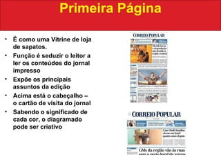 • É como uma Vitrine de loja
de sapatos.
• Função é seduzir o leitor a
ler os conteúdos do jornal
impresso
• Expõe os principais
assuntos da edição
• Acima está o cabeçalho –
o cartão de visita do jornal
• Sabendo o significado de
cada cor, o diagramado
pode ser criativo
Primeira Página
 