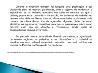 Durante o encontro também foi lançada uma publicação a ser
distribuída para as escolas paraibanas, com o objetivo de evidenciar a
importância de um trabalho educativo em todos os cenários em que o
bullying possa estar presente – na escola, no ambiente de trabalho ou
mesmo entre vizinhos. Nesse manual, são apresentados os sintomas mais
comuns de vítima desse tipo de agressão, algumas pistas de como
identificar os agressores, conselhos para pais e professores sobre como
prevenir esse tipo de situação e mostram-se, ainda, quais as
consequências para os envolvidos.
Em parceria com a Universidade Maurício de Nassau, a organização
do evento registrou as palestras e as discussões – o material se
transformará num vídeo-documentário educativo que será exibido nas
escolas da Paraíba, da Bahia e de Pernambuco.
http://revistaescola.abril.com.br/crianca-e-adolescente/comportamento/bullying-preciso-levar-serio-431385.shtml
 