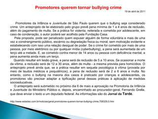 Promotores querem tornar bullying crime
19 de abril de 2011
Promotores da Infância e Juventude de São Paulo querem que o bullying seja considerado
crime. Um anteprojeto de lei elaborado pelo grupo prevê pena mínima de 1 a 4 anos de reclusão,
além do pagamento de multa. Se a prática for violenta, reiterada e cometida por adolescente, em
caso de condenação, o autor poderá ser acolhido pela Fundação Casa.
Pela proposta, pode ser penalizado quem expuser alguém de forma voluntária e mais de uma
vez a constrangimento público, escárnio ou degradação física ou moral, sem motivação evidente e
estabelecendo com isso uma relação desigual de poder. Se o crime for cometido por mais de uma
pessoa, por meio eletrônico ou por qualquer mídia (cyberbullying), a pena será aumentada de um
terço até a metade. E, se cometido contra menor de 14 anos ou pessoa com deficiência mental, a
pena aumenta ainda mais um terço.
Quando resultar em lesão grave, a pena será de reclusão de 5 a 10 anos. Se ocasionar a morte
da vítima, a reclusão será de 12 a 30 anos, além de multa - a mesma prevista para homicídios. O
anteprojeto prevê ainda que, se a prática resultar em sequela psicológica à vítima (provada por
meio de laudos médicos e psiquiátricos), a pena de reclusão será de 2 a 6 anos e multa. No
entanto, como o bullying na maioria dos casos é praticado por crianças e adolescentes, os
promotores vão precisar adaptar a tipificação penal dessas práticas à aplicação de medidas
socioeducativas.
O anteprojeto será submetido no próximo dia 6 de maio a aprovação na Promotoria da Infância
e Juventude do Ministério Público e, depois, encaminhado ao procurador-geral, Fernando Grella,
que deve enviar o texto a um deputado federal. As informações são do Jornal da Tarde.
http://www.estadao.com.br/noticias/geral,promotores-querem-tornar-bullying-crime,708329,0.htm
 