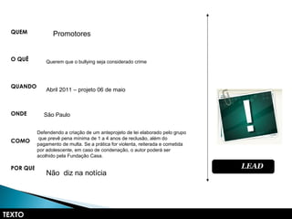 TEXTO
QUEM
O QUÊ
QUANDO
ONDE
COMO
POR QUÊ LEADLEAD
Promotores
Querem que o bullying seja considerado crime
Abril 2011 – projeto 06 de maio
São Paulo
Defendendo a criação de um anteprojeto de lei elaborado pelo grupo
que prevê pena mínima de 1 a 4 anos de reclusão, além do
pagamento de multa. Se a prática for violenta, reiterada e cometida
por adolescente, em caso de condenação, o autor poderá ser
acolhido pela Fundação Casa.
Não diz na notícia
 